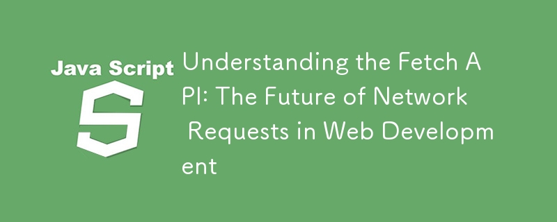 Understanding the Fetch API: The Future of Network Requests in Web Development