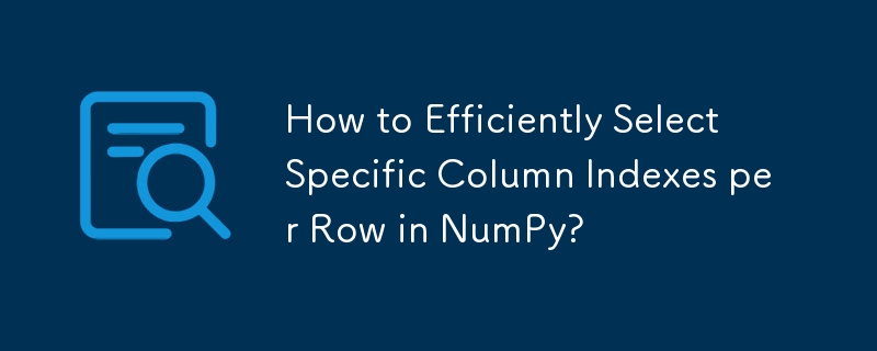 How to Efficiently Select Specific Column Indexes per Row in NumPy? 
