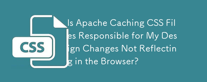 Is Apache Caching CSS Files Responsible for My Design Changes Not Reflecting in the Browser?