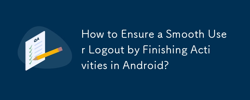 How to Ensure a Smooth User Logout by Finishing Activities in Android? 
