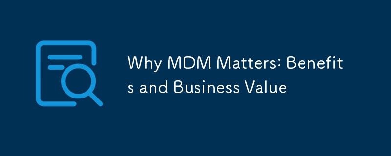 Why MDM Matters: Benefits and Business Value