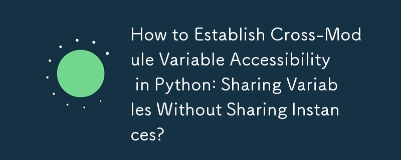 How to Establish Cross-Module Variable Accessibility in Python: Sharing Variables Without Sharing Instances? 
