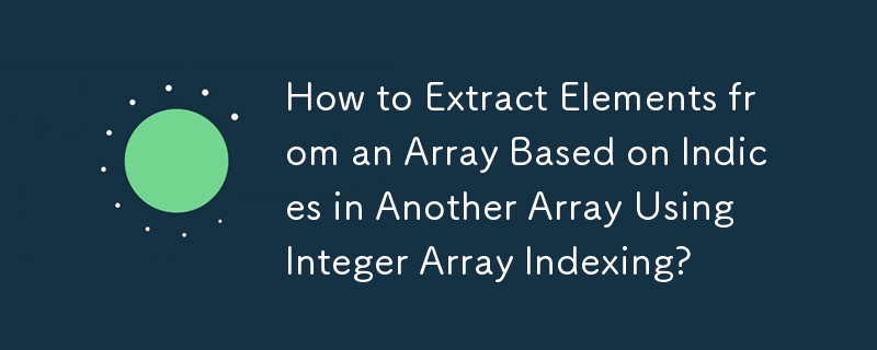 How to Extract Elements from an Array Based on Indices in Another Array Using Integer Array Indexing? 
