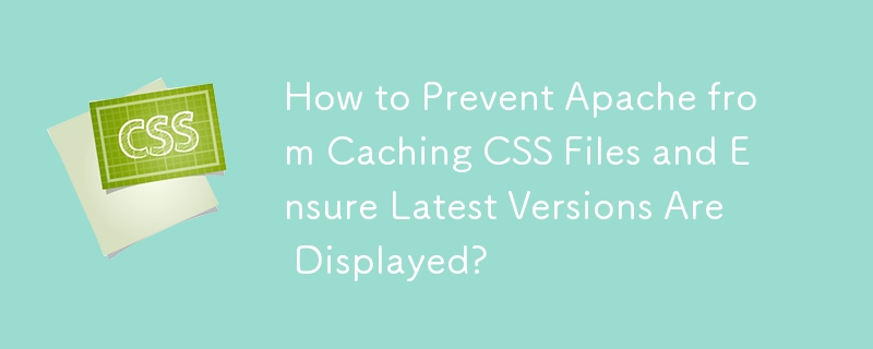 How to Prevent Apache from Caching CSS Files and Ensure Latest Versions Are Displayed?