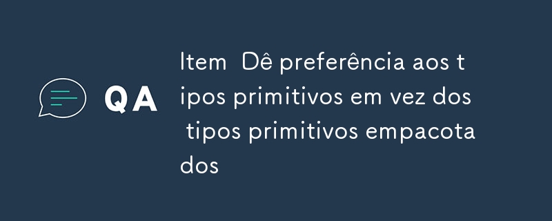 Item  Dê preferência aos tipos primitivos em vez dos tipos primitivos empacotados