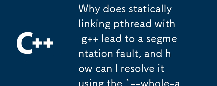 Why does statically linking pthread with g   lead to a segmentation fault, and how can I resolve it using the `--whole-archive` option? 
