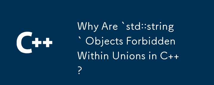 Why Are `std::string` Objects Forbidden Within Unions in C  ? 
