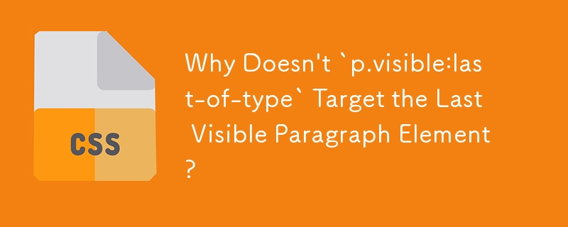 Why Doesn\'t `p.visible:last-of-type` Target the Last Visible Paragraph Element? 
