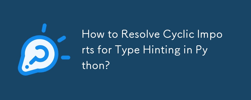 How to Resolve Cyclic Imports for Type Hinting in Python?