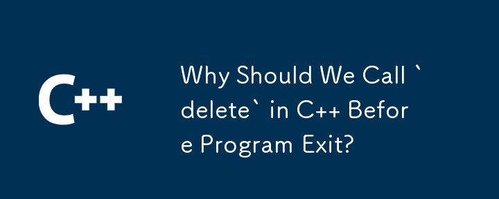 Why Should We Call `delete` in C   Before Program Exit? 
